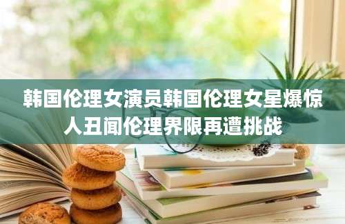 韩国伦理女演员韩国伦理女星爆惊人丑闻伦理界限再遭挑战