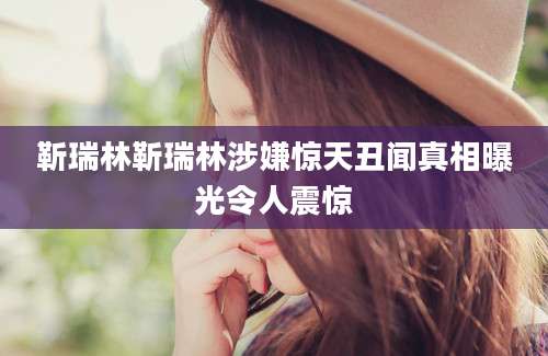 靳瑞林靳瑞林涉嫌惊天丑闻真相曝光令人震惊
