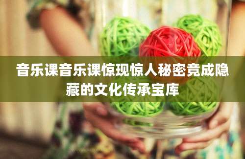 音乐课音乐课惊现惊人秘密竟成隐藏的文化传承宝库