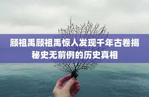 顾祖禹顾祖禹惊人发现千年古卷揭秘史无前例的历史真相
