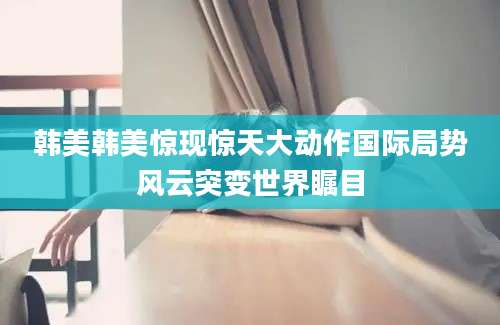 韩美韩美惊现惊天大动作国际局势风云突变世界瞩目