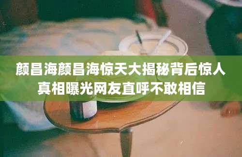 颜昌海颜昌海惊天大揭秘背后惊人真相曝光网友直呼不敢相信