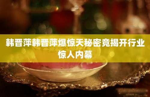 韩晋萍韩晋萍爆惊天秘密竟揭开行业惊人内幕