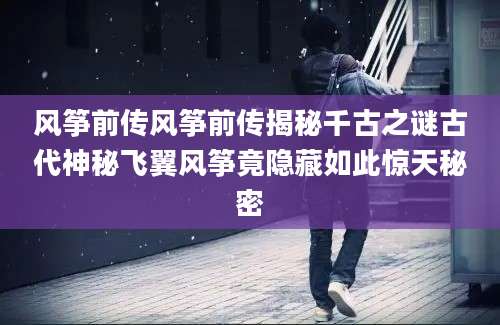 风筝前传风筝前传揭秘千古之谜古代神秘飞翼风筝竟隐藏如此惊天秘密