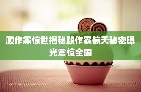 顾作霖惊世揭秘顾作霖惊天秘密曝光震惊全国