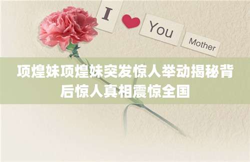 项煌妹项煌妹突发惊人举动揭秘背后惊人真相震惊全国