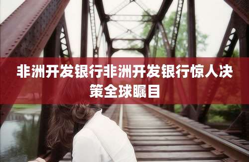 非洲开发银行非洲开发银行惊人决策全球瞩目