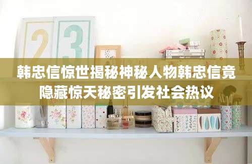 韩忠信惊世揭秘神秘人物韩忠信竟隐藏惊天秘密引发社会热议