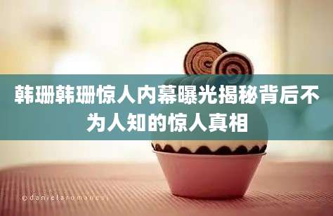 韩珊韩珊惊人内幕曝光揭秘背后不为人知的惊人真相