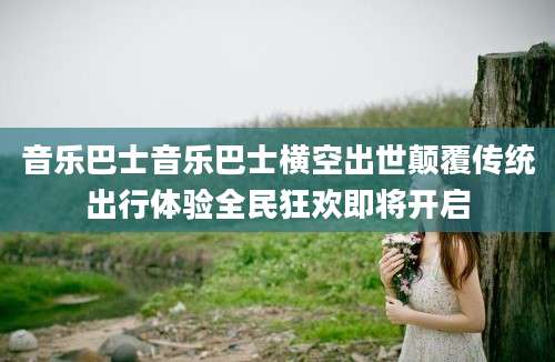 音乐巴士音乐巴士横空出世颠覆传统出行体验全民狂欢即将开启