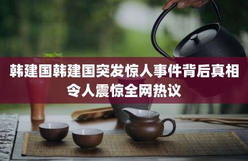 韩建国韩建国突发惊人事件背后真相令人震惊全网热议