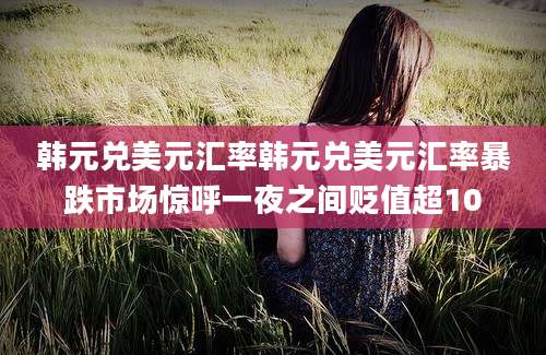 韩元兑美元汇率韩元兑美元汇率暴跌市场惊呼一夜之间贬值超10