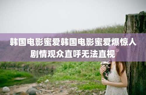 韩国电影蜜爱韩国电影蜜爱爆惊人剧情观众直呼无法直视