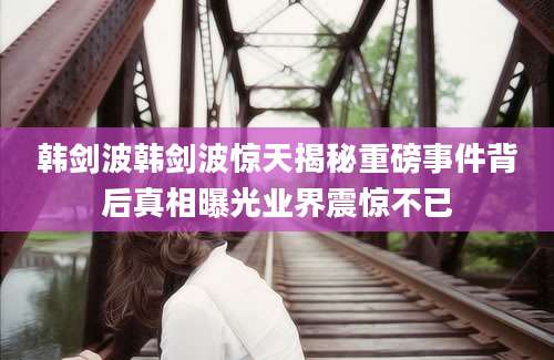 韩剑波韩剑波惊天揭秘重磅事件背后真相曝光业界震惊不已