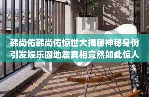 韩尚佑韩尚佑惊世大揭秘神秘身份引发娱乐圈地震真相竟然如此惊人