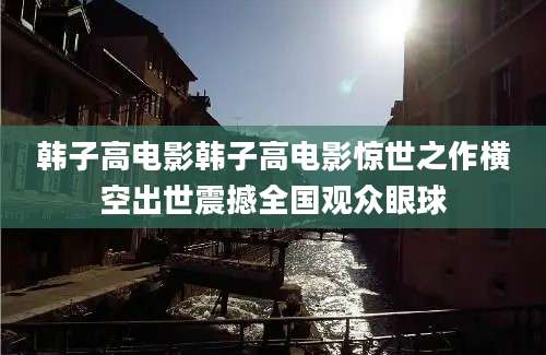 韩子高电影韩子高电影惊世之作横空出世震撼全国观众眼球