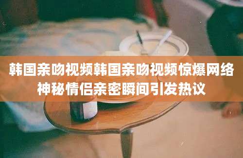 韩国亲吻视频韩国亲吻视频惊爆网络神秘情侣亲密瞬间引发热议