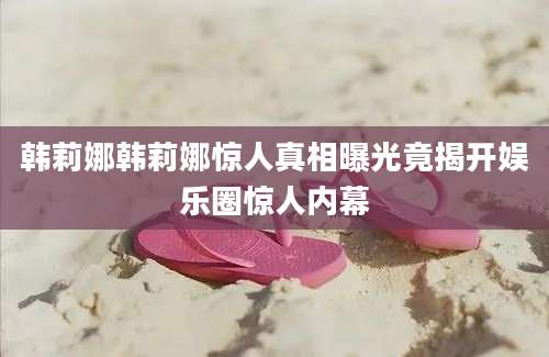 韩莉娜韩莉娜惊人真相曝光竟揭开娱乐圈惊人内幕