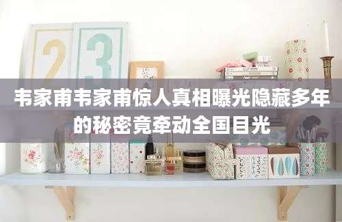 韦家甫韦家甫惊人真相曝光隐藏多年的秘密竟牵动全国目光