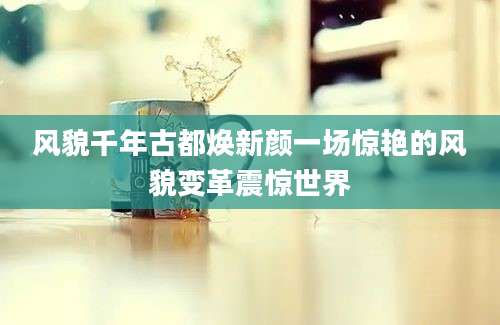 风貌千年古都焕新颜一场惊艳的风貌变革震惊世界