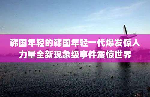 韩国年轻的韩国年轻一代爆发惊人力量全新现象级事件震惊世界