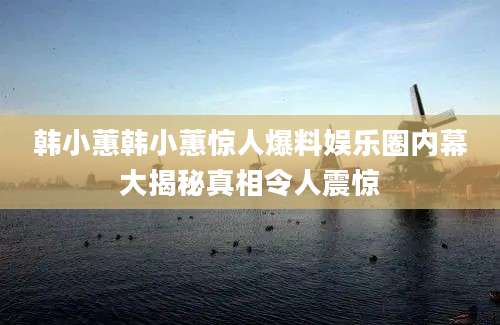 韩小蕙韩小蕙惊人爆料娱乐圈内幕大揭秘真相令人震惊
