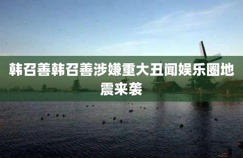 韩召善韩召善涉嫌重大丑闻娱乐圈地震来袭