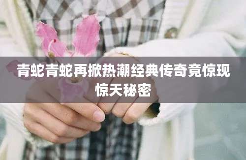 青蛇青蛇再掀热潮经典传奇竟惊现惊天秘密