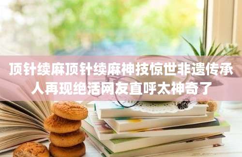 顶针续麻顶针续麻神技惊世非遗传承人再现绝活网友直呼太神奇了