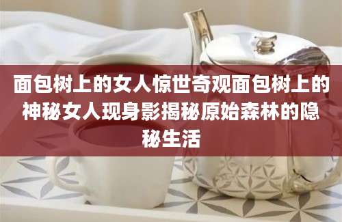 面包树上的女人惊世奇观面包树上的神秘女人现身影揭秘原始森林的隐秘生活
