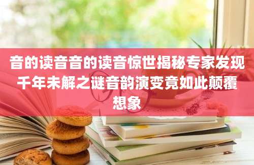 音的读音音的读音惊世揭秘专家发现千年未解之谜音韵演变竟如此颠覆想象