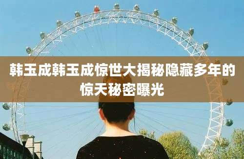 韩玉成韩玉成惊世大揭秘隐藏多年的惊天秘密曝光