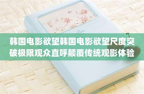韩国电影欲望韩国电影欲望尺度突破极限观众直呼颠覆传统观影体验