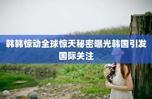 韩韩惊动全球惊天秘密曝光韩国引发国际关注