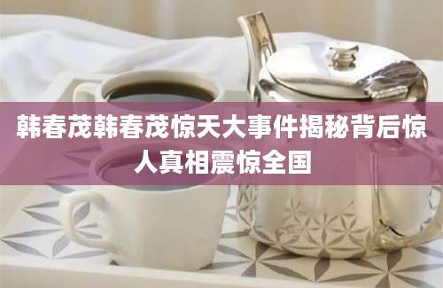 韩春茂韩春茂惊天大事件揭秘背后惊人真相震惊全国
