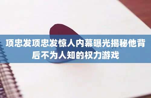 项忠发项忠发惊人内幕曝光揭秘他背后不为人知的权力游戏