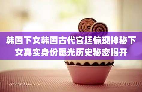 韩国下女韩国古代宫廷惊现神秘下女真实身份曝光历史秘密揭开