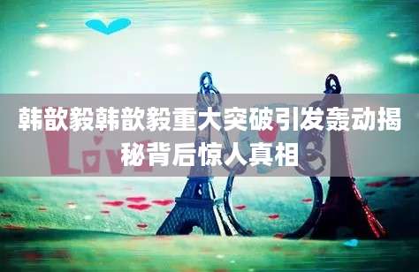 韩歆毅韩歆毅重大突破引发轰动揭秘背后惊人真相