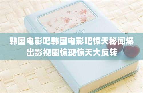 韩国电影吧韩国电影吧惊天秘闻爆出影视圈惊现惊天大反转