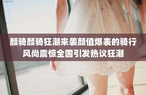 颜骑颜骑狂潮来袭颜值爆表的骑行风尚震惊全国引发热议狂潮