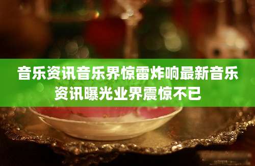 音乐资讯音乐界惊雷炸响最新音乐资讯曝光业界震惊不已