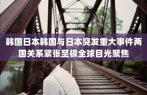 韩国日本韩国与日本突发重大事件两国关系紧张至极全球目光聚焦