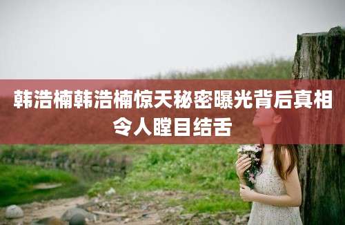 韩浩楠韩浩楠惊天秘密曝光背后真相令人瞠目结舌