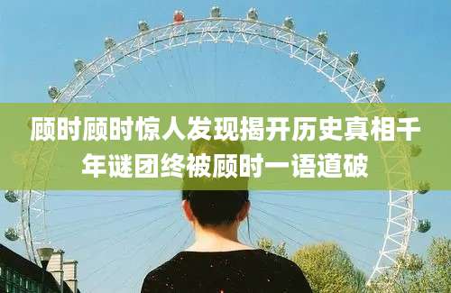 顾时顾时惊人发现揭开历史真相千年谜团终被顾时一语道破