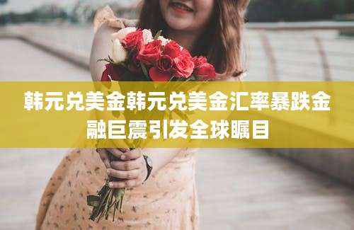 韩元兑美金韩元兑美金汇率暴跌金融巨震引发全球瞩目