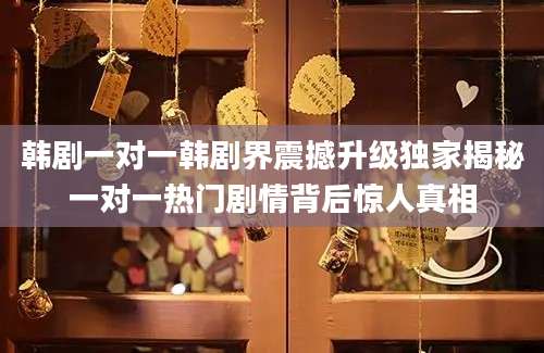 韩剧一对一韩剧界震撼升级独家揭秘一对一热门剧情背后惊人真相