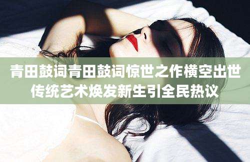 青田鼓词青田鼓词惊世之作横空出世传统艺术焕发新生引全民热议