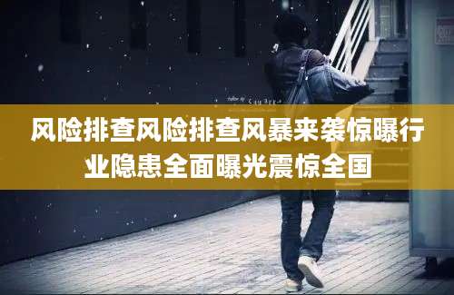 风险排查风险排查风暴来袭惊曝行业隐患全面曝光震惊全国