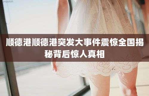顺德港顺德港突发大事件震惊全国揭秘背后惊人真相