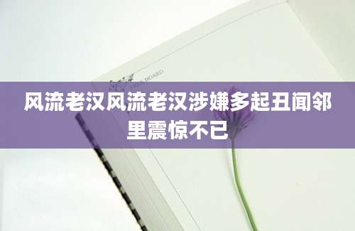 风流老汉风流老汉涉嫌多起丑闻邻里震惊不已